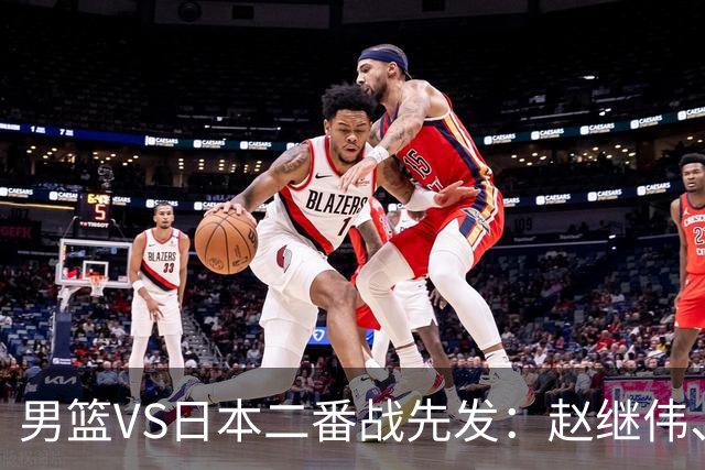 男篮VS日本二番战先发：赵继伟、贺希宁、王俊杰、朱俊龙、胡金秋