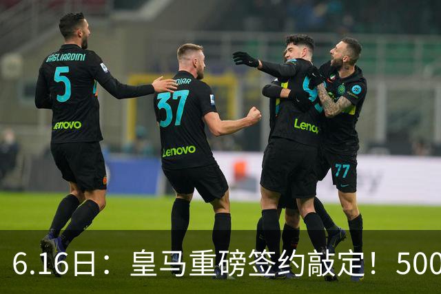 6.16日：皇马重磅签约敲定！5000万欧截胡库库雷利亚，重返西甲豪门，后防三线彻底补齐